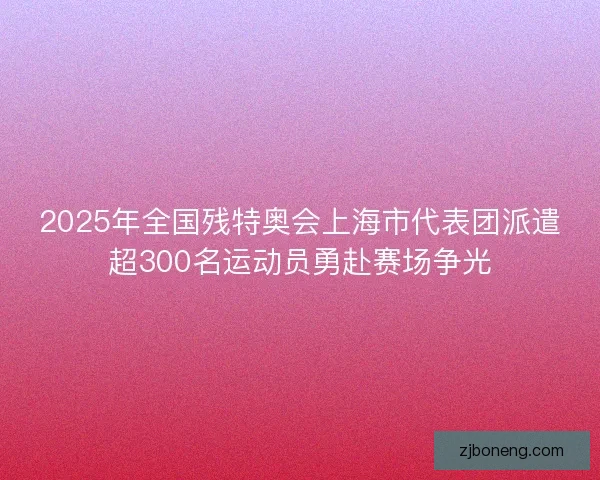 2025年全国残特奥会上海市代表团派遣超300名运动员勇赴赛场争光
