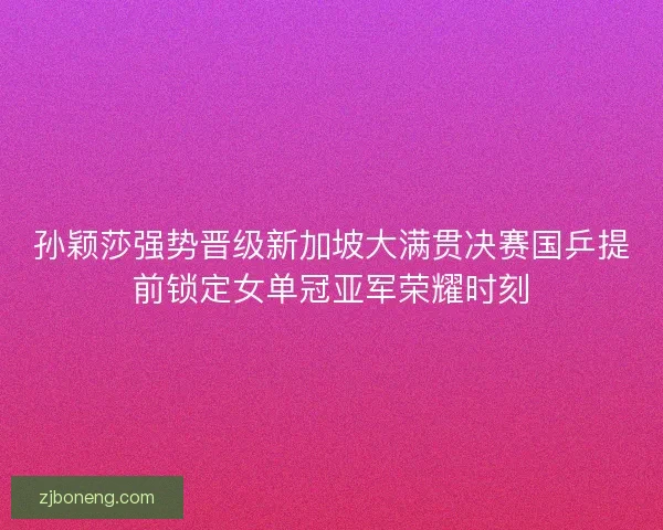 孙颖莎强势晋级新加坡大满贯决赛国乒提前锁定女单冠亚军荣耀时刻