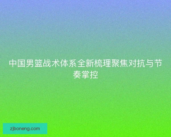 中国男篮战术体系全新梳理聚焦对抗与节奏掌控