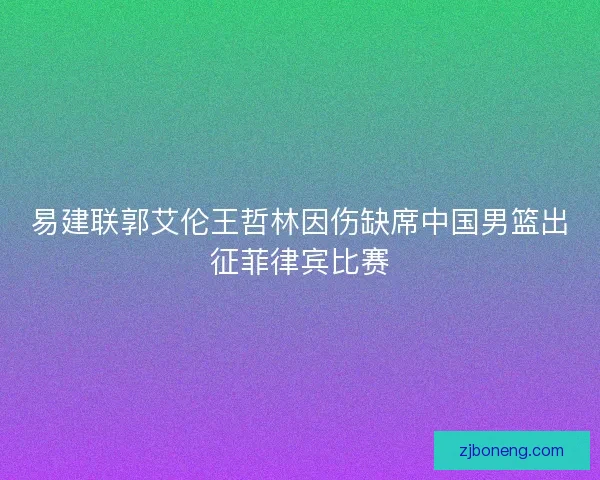 易建联郭艾伦王哲林因伤缺席中国男篮出征菲律宾比赛