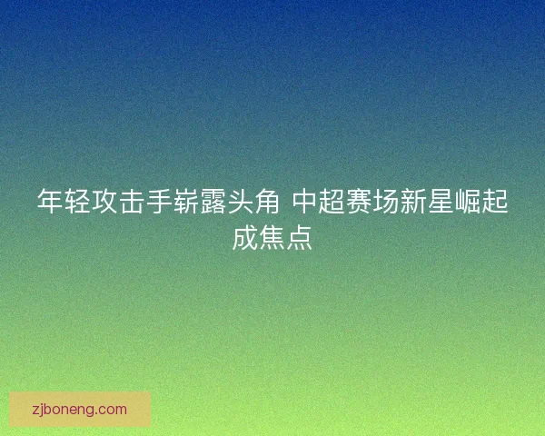 年轻攻击手崭露头角 中超赛场新星崛起成焦点
