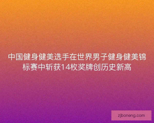 中国健身健美选手在世界男子健身健美锦标赛中斩获14枚奖牌创历史新高