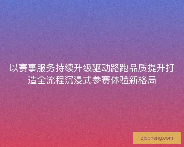以赛事服务持续升级驱动路跑品质提升打造全流程沉浸式参赛体验新格局