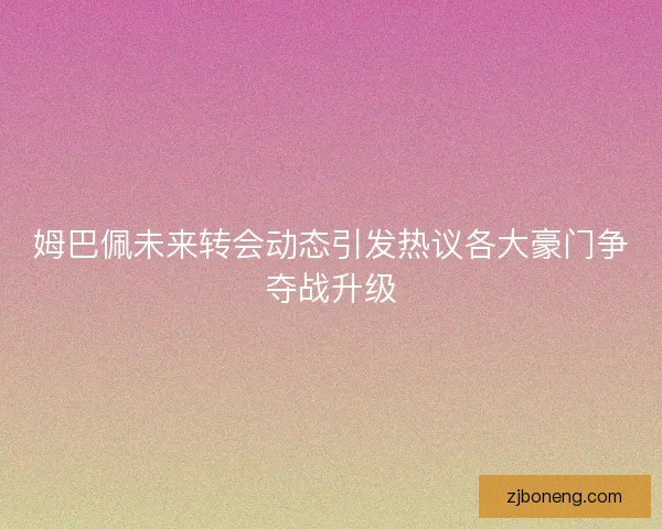 姆巴佩未来转会动态引发热议各大豪门争夺战升级