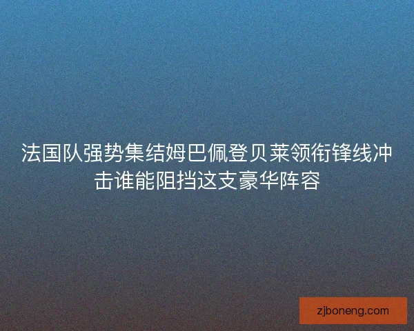 法国队强势集结姆巴佩登贝莱领衔锋线冲击谁能阻挡这支豪华阵容