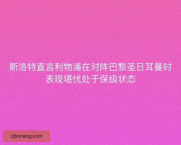 斯洛特直言利物浦在对阵巴黎圣日耳曼时表现堪忧处于保级状态