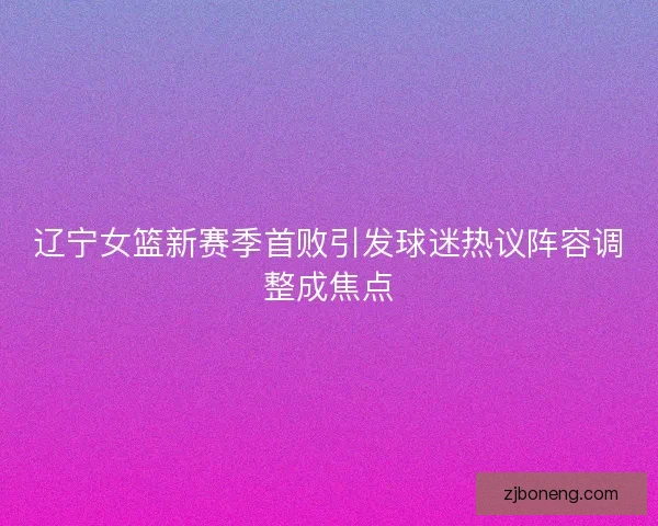 辽宁女篮新赛季首败引发球迷热议阵容调整成焦点