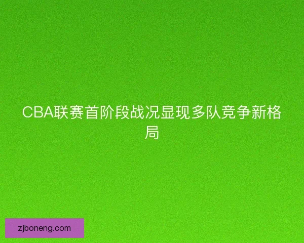 CBA联赛首阶段战况显现多队竞争新格局