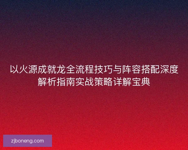 以火源成就龙全流程技巧与阵容搭配深度解析指南实战策略详解宝典 以火源成就龙全流程技巧与阵容搭配深度解析指南实战策略详解宝典