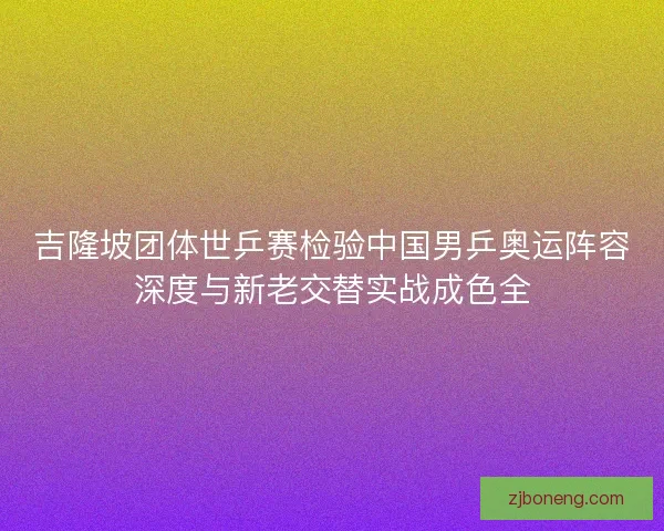 吉隆坡团体世乒赛检验中国男乒奥运阵容深度与新老交替实战成色全