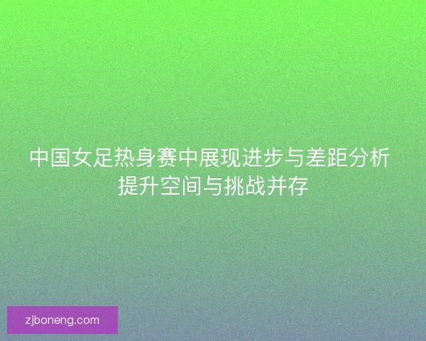 中国女足热身赛中展现进步与差距分析 提升空间与挑战并存 中国女足热身赛中展现进步与差距分析 提升空间与挑战并存