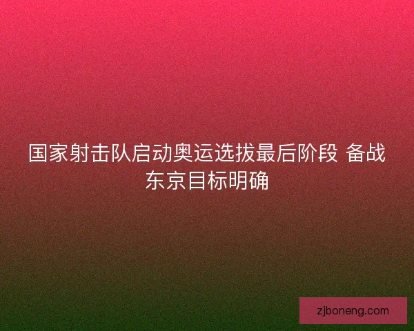 国家射击队启动奥运选拔最后阶段 备战东京目标明确 国家射击队启动奥运选拔最后阶段 备战东京目标明确